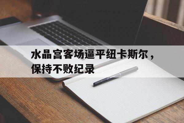 关于水晶宫客场逼平纽卡斯尔，保持不败纪录的信息