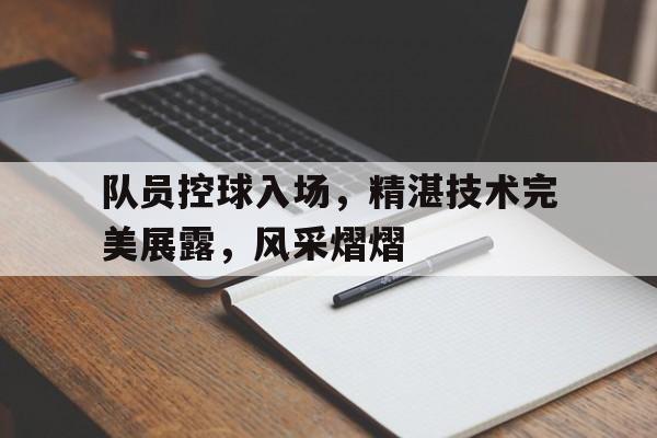 队员控球入场，精湛技术完美展露，风采熠熠