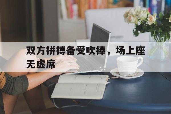 双方拼搏备受吹捧，场上座无虚席的简单介绍