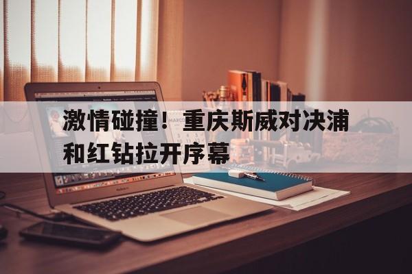 包含激情碰撞！重庆斯威对决浦和红钻拉开序幕的词条