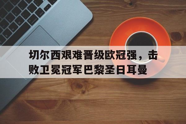 切尔西艰难晋级欧冠强，击败卫冕冠军巴黎圣日耳曼的简单介绍
