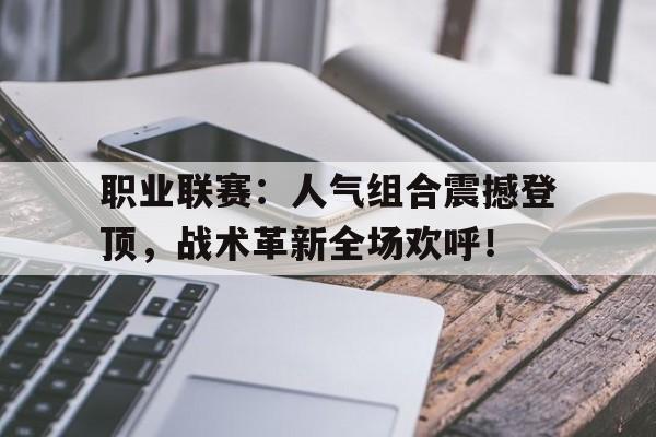 职业联赛：人气组合震撼登顶，战术革新全场欢呼！