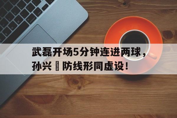 武磊开场5分钟连进两球，孙兴慜防线形同虚设！武磊孙兴慜对比