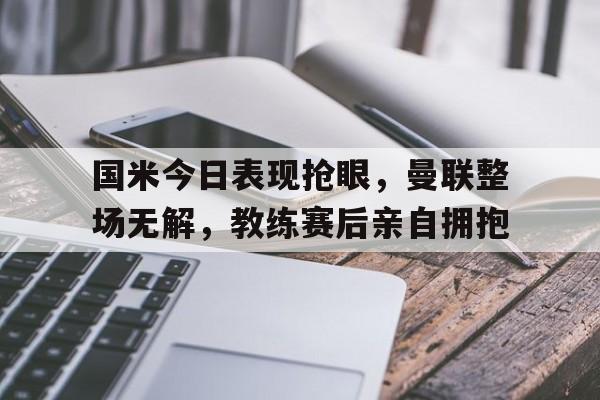 国米今日表现抢眼，曼联整场无解，教练赛后亲自拥抱