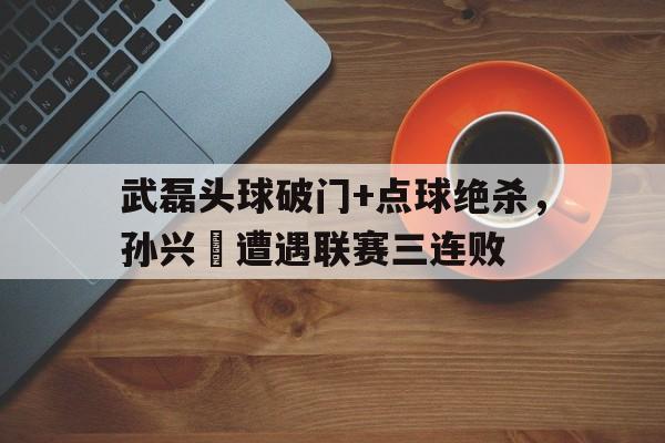 武磊头球破门+点球绝杀，孙兴慜遭遇联赛三连败