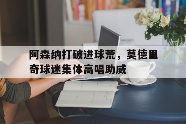 阿森纳打破进球荒，莫德里奇球迷集体高唱助威阿森纳传奇前锋
